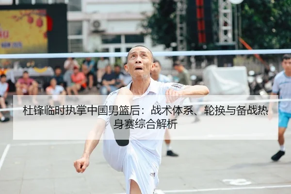 杜锋临时执掌中国男篮后：战术体系、轮换与备战热身赛综合解析