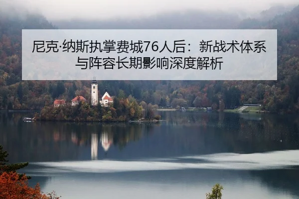 尼克·纳斯执掌费城76人后：新战术体系与阵容长期影响深度解析