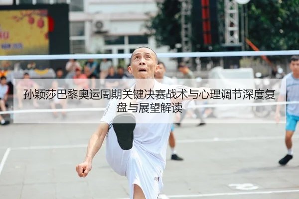 孙颖莎巴黎奥运周期关键决赛战术与心理调节深度复盘与展望解读